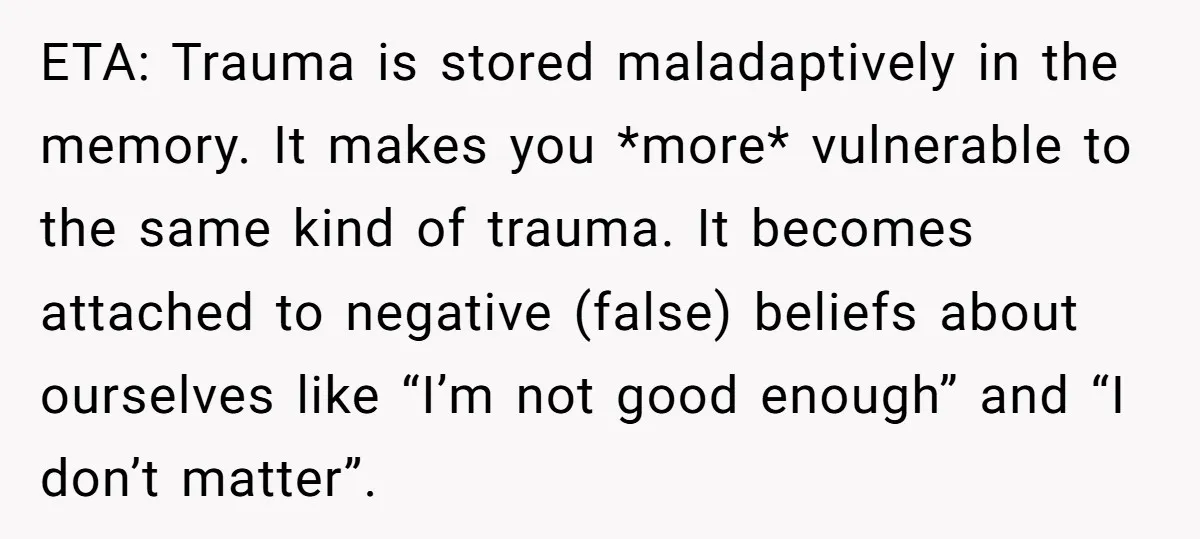 ETA: Trauma is stored maladaptively in the memory. It makes you *more* vulnerable to the same kind of trauma. It becomes attached to negative (false) beliefs about ourselves like “I’m...