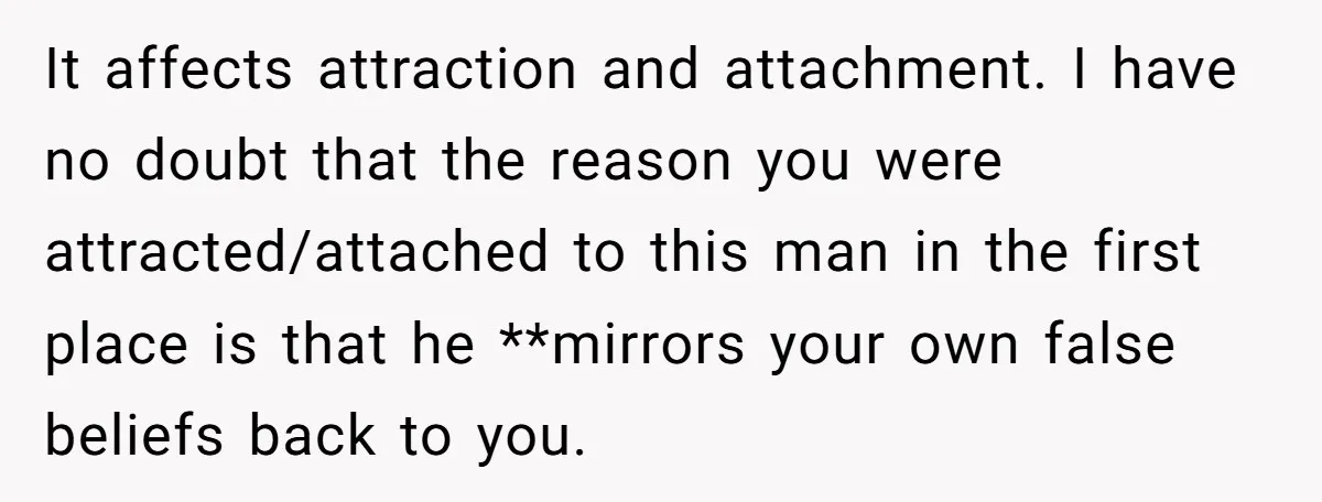 It affects attraction and attachment. I have no doubt that the reason you were attracted/attached to this man in the first place is that he **mirrors your own false beliefs...