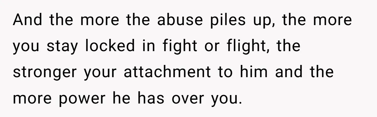 And the more the abuse piles up, the more you stay locked in fight or flight, the stronger your attachment to him and the more power he has over you.