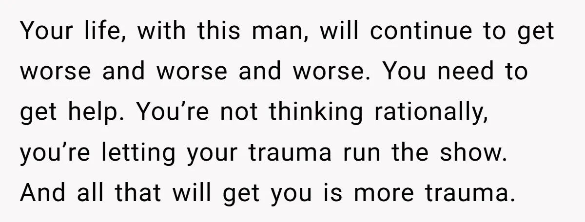 Your life, with this man, will continue to get worse and worse and worse. You need to get help. You’re not thinking rationally, you’re letting your trauma run the show....