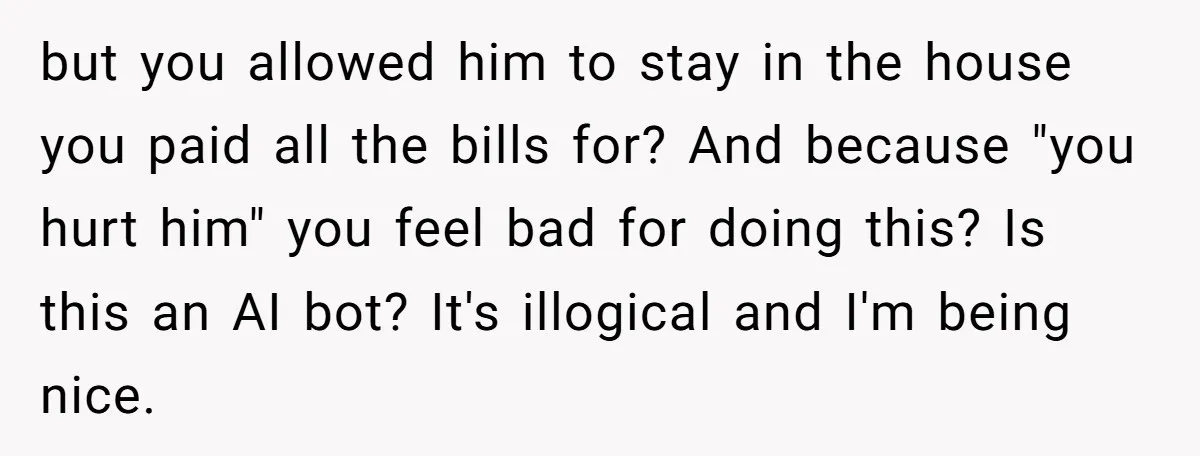 but you allowed him to stay in the house you paid all the bills for? And because "you hurt him" you feel bad for doing this? Is this an AI...