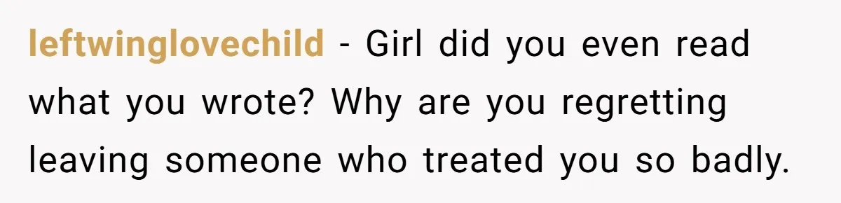 leftwinglovechild − Girl did you even read what you wrote? Why are you regretting leaving someone who treated you so badly.
