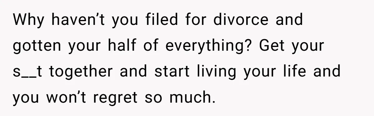 Why haven’t you filed for divorce and gotten your half of everything? Get your s__t together and start living your life and you won’t regret so much.