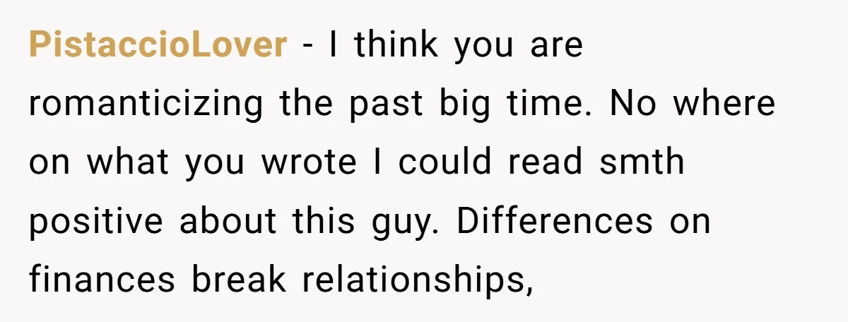 PistaccioLover − I think you are romanticizing the past big time. No where on what you wrote I could read smth positive about this guy. Differences on finances break relationships,