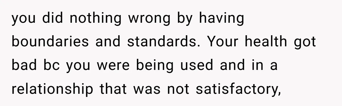 you did nothing wrong by having boundaries and standards. Your health got bad bc you were being used and in a relationship that was not satisfactory,
