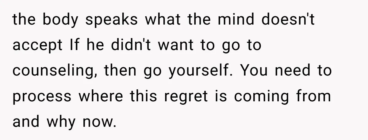 the body speaks what the mind doesn't accept If he didn't want to go to counseling, then go yourself. You need to process where this regret is coming from and...
