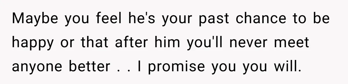 Maybe you feel he's your past chance to be happy or that after him you'll never meet anyone better . . I promise you you will.