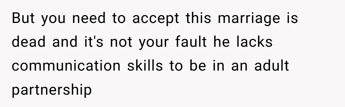 But you need to accept this marriage is dead and it's not your fault he lacks communication skills to be in an adult partnership