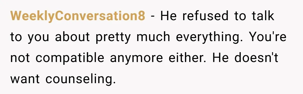 WeeklyConversation8 − He refused to talk to you about pretty much everything. You're not compatible anymore either. He doesn't want counseling.