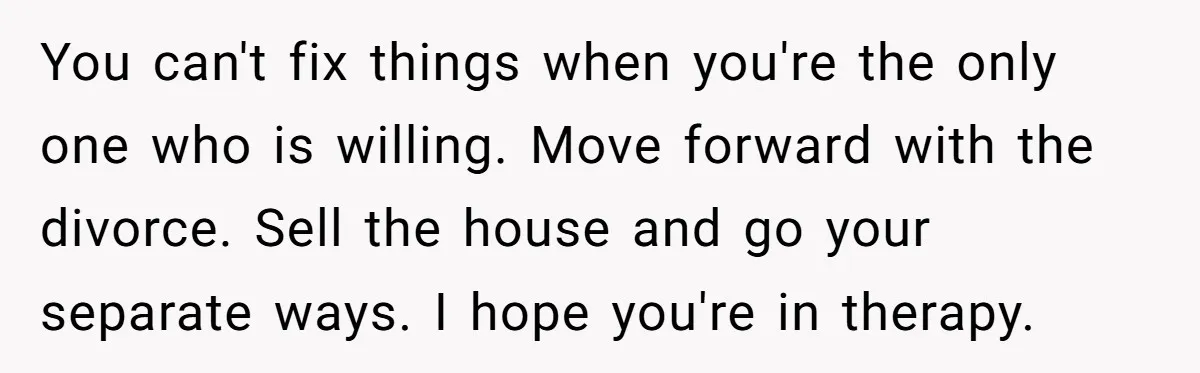 You can't fix things when you're the only one who is willing. Move forward with the divorce. Sell the house and go your separate ways. I hope you're in therapy.