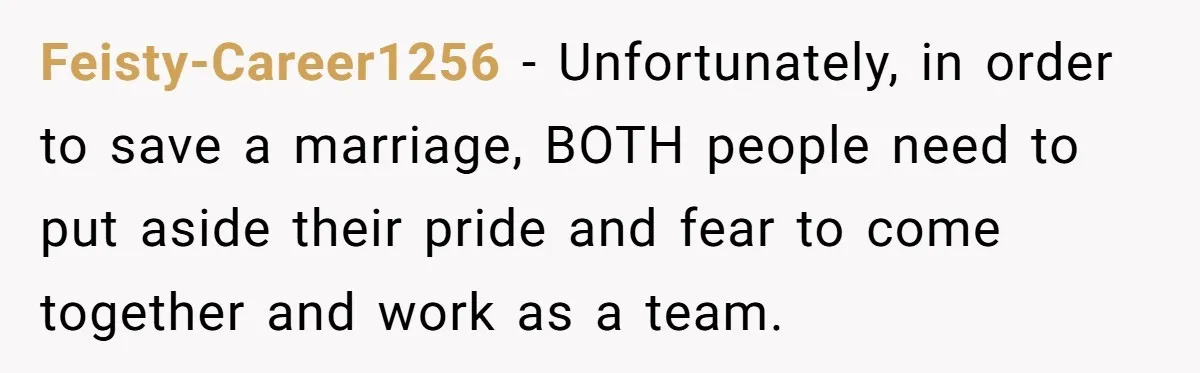 Feisty-Career1256 − Unfortunately, in order to save a marriage, BOTH people need to put aside their pride and fear to come together and work as a team.