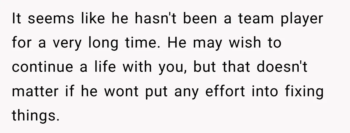 It seems like he hasn't been a team player for a very long time. He may wish to continue a life with you, but that doesn't matter if he wont...