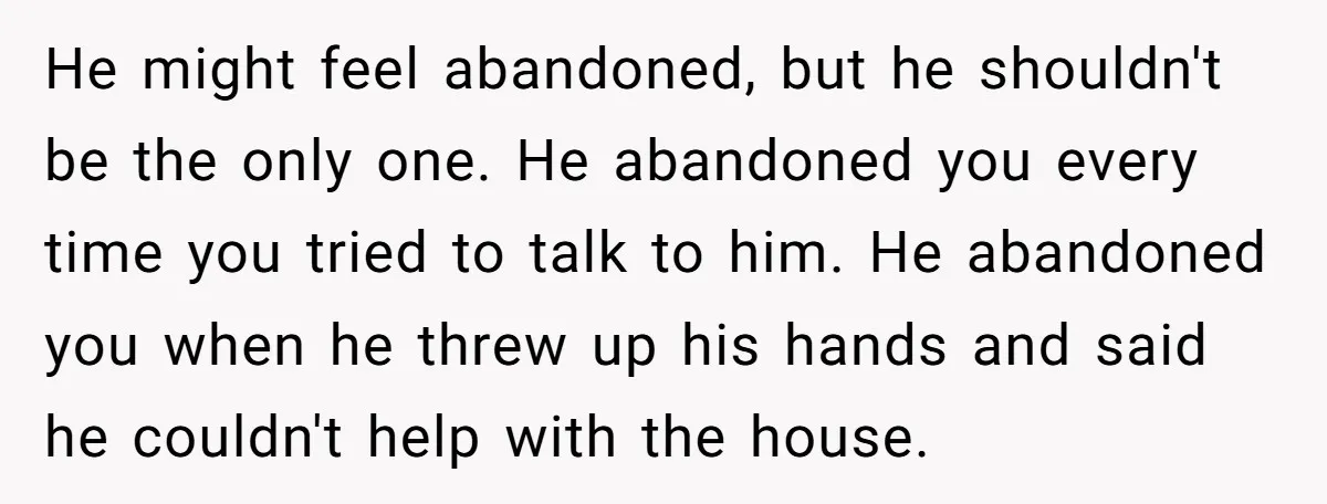 He might feel abandoned, but he shouldn't be the only one. He abandoned you every time you tried to talk to him. He abandoned you when he threw up his...