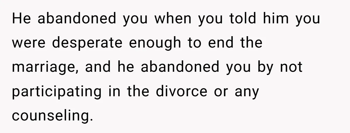 He abandoned you when you told him you were desperate enough to end the marriage, and he abandoned you by not participating in the divorce or any counseling.