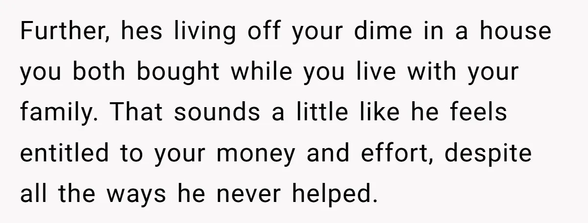 Further, hes living off your dime in a house you both bought while you live with your family. That sounds a little like he feels entitled to your money and...