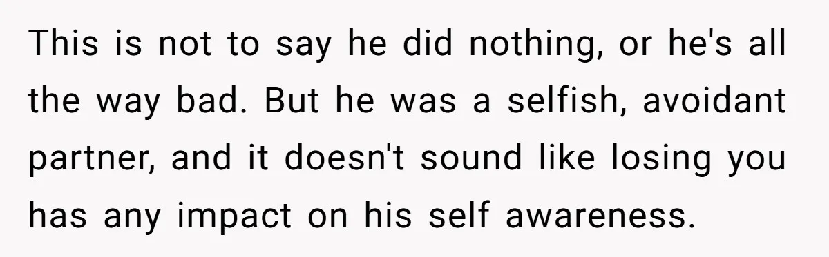 This is not to say he did nothing, or he's all the way bad. But he was a selfish, avoidant partner, and it doesn't sound like losing you has any...