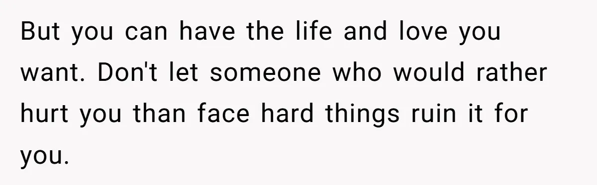 But you can have the life and love you want. Don't let someone who would rather hurt you than face hard things ruin it for you.
