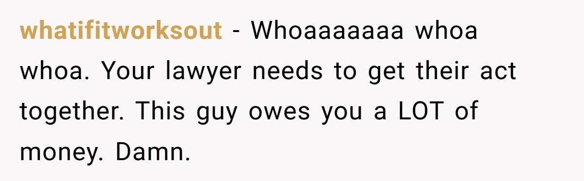 whatifitworksout − Whoaaaaaaa whoa whoa. Your lawyer needs to get their act together. This guy owes you a LOT of money. Damn.