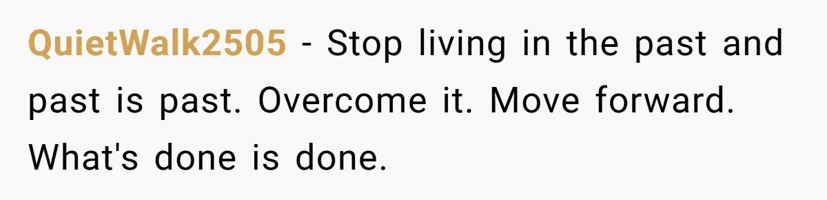 QuietWalk2505 − Stop living in the past and past is past. Overcome it. Move forward. What's done is done.