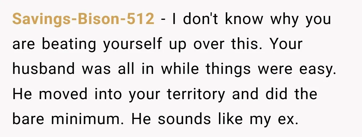 Savings-Bison-512 − I don't know why you are beating yourself up over this. Your husband was all in while things were easy. He moved into your territory and did the...