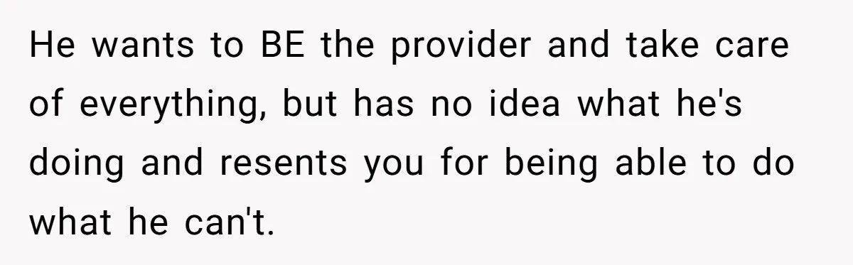 He wants to BE the provider and take care of everything, but has no idea what he's doing and resents you for being able to do what he can't.