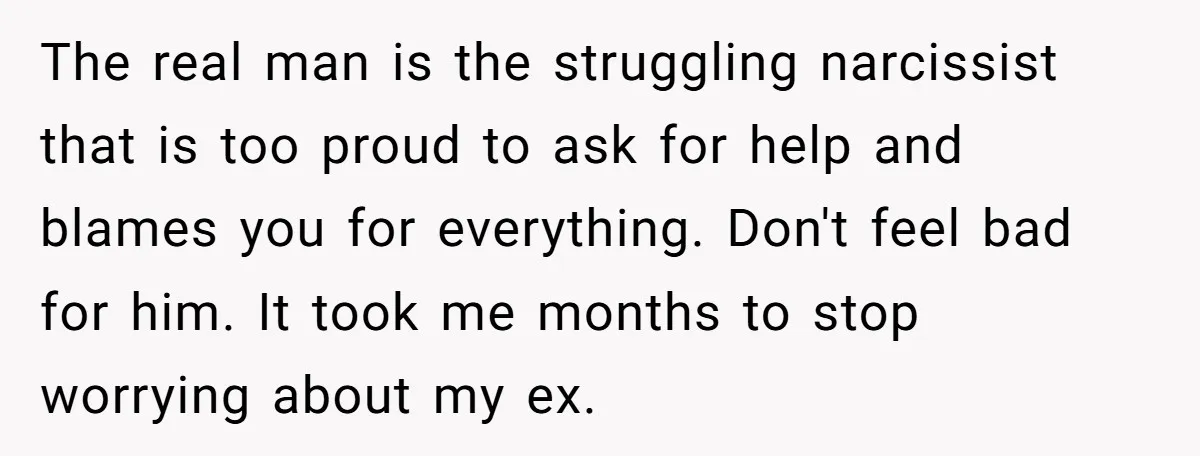 The real man is the struggling narcissist that is too proud to ask for help and blames you for everything. Don't feel bad for him. It took me months to...