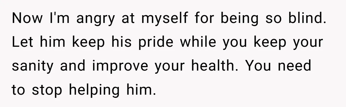 Now I'm angry at myself for being so blind. Let him keep his pride while you keep your sanity and improve your health. You need to stop helping him.