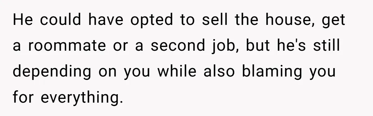He could have opted to sell the house, get a roommate or a second job, but he's still depending on you while also blaming you for everything.