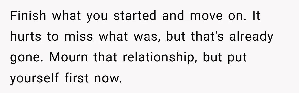 Finish what you started and move on. It hurts to miss what was, but that's already gone. Mourn that relationship, but put yourself first now.