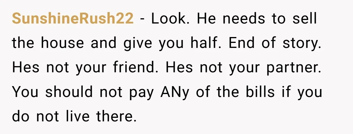 SunshineRush22 − Look. He needs to sell the house and give you half. End of story. Hes not your friend. Hes not your partner. You should not pay ANy of...