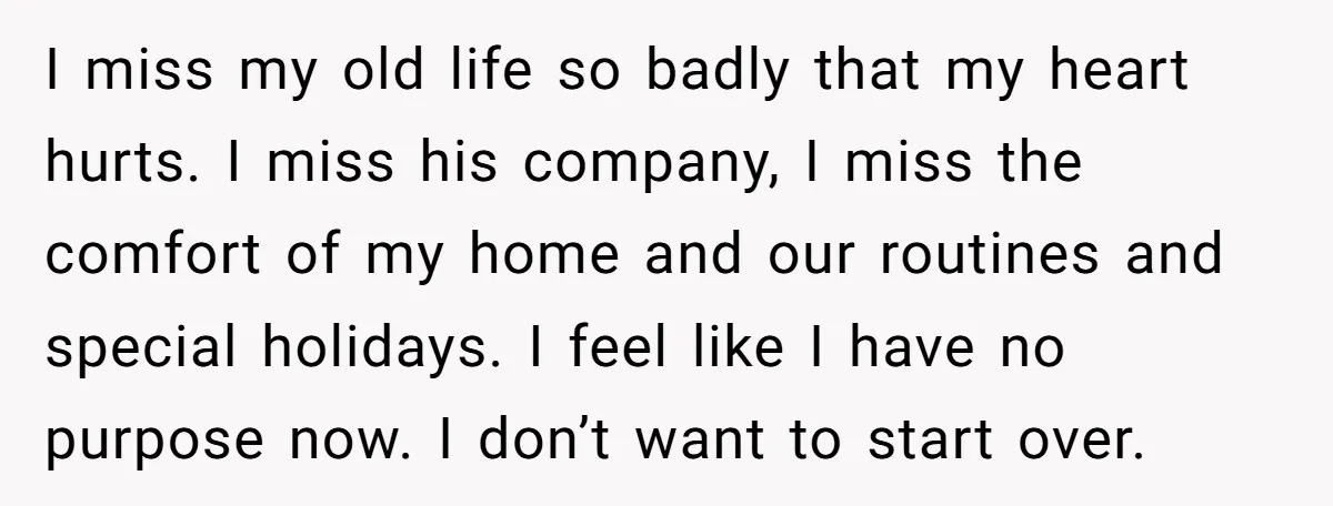 I miss my old life so badly that my heart hurts. I miss his company, I miss the comfort of my home and our routines and special holidays. I feel...