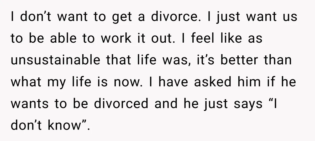 I don’t want to get a divorce. I just want us to be able to work it out. I feel like as unsustainable that life was, it’s better than what...