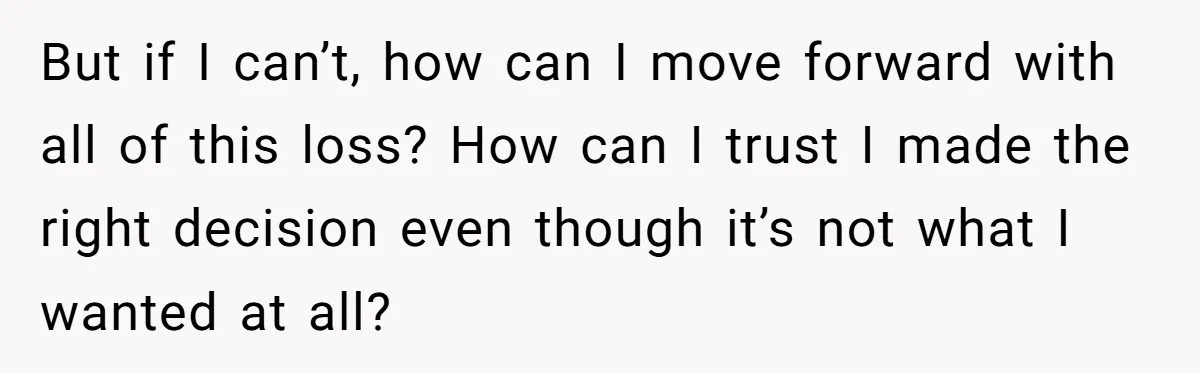 But if I can’t, how can I move forward with all of this loss? How can I trust I made the right decision even though it’s not what I wanted...