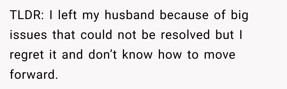 TLDR: I left my husband because of big issues that could not be resolved but I regret it and don’t know how to move forward.