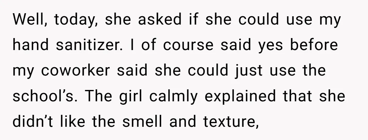 Well, today, she asked if she could use my hand sanitizer. I of course said yes before my coworker said she could just use the school’s. The girl calmly explained...