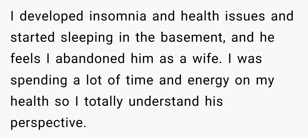 I developed insomnia and health issues and started sleeping in the basement, and he feels I abandoned him as a wife. I was spending a lot of time and energy...
