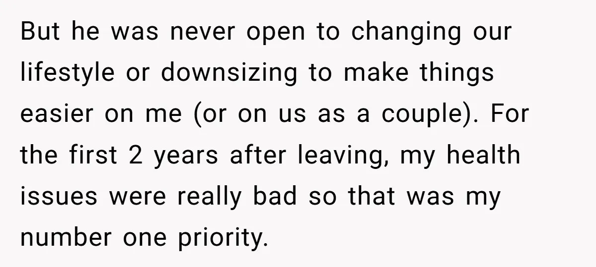But he was never open to changing our lifestyle or downsizing to make things easier on me (or on us as a couple). For the first 2 years after leaving,...