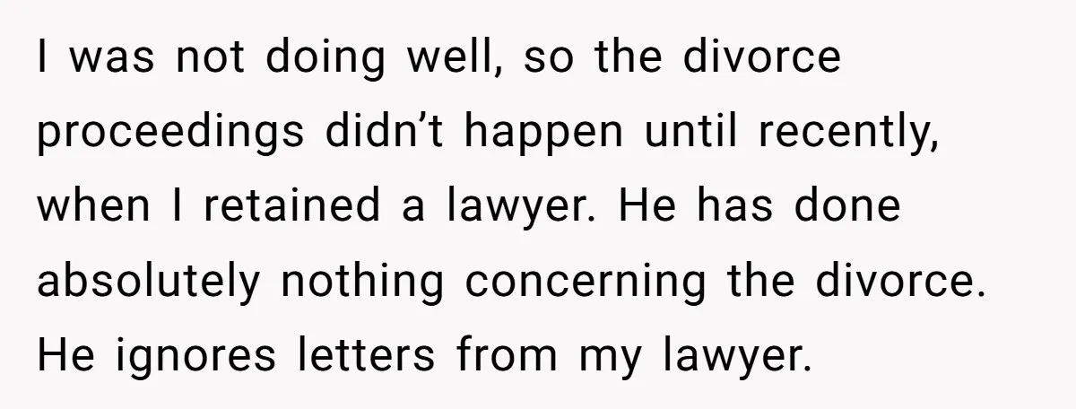 I was not doing well, so the divorce proceedings didn’t happen until recently, when I retained a lawyer. He has done absolutely nothing concerning the divorce. He ignores letters from...