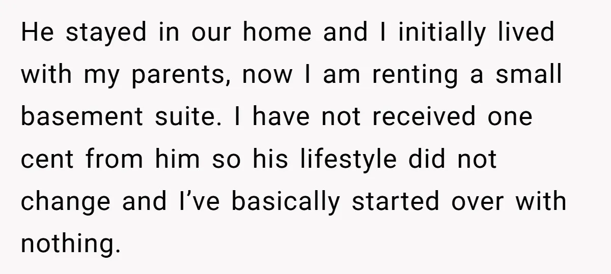 He stayed in our home and I initially lived with my parents, now I am renting a small basement suite. I have not received one cent from him so his...