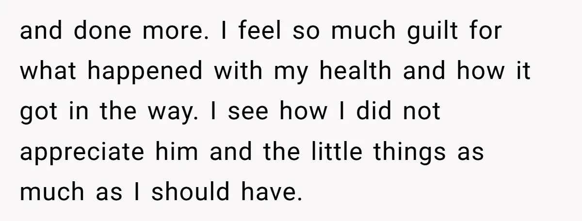 and done more. I feel so much guilt for what happened with my health and how it got in the way. I see how I did not appreciate him and...