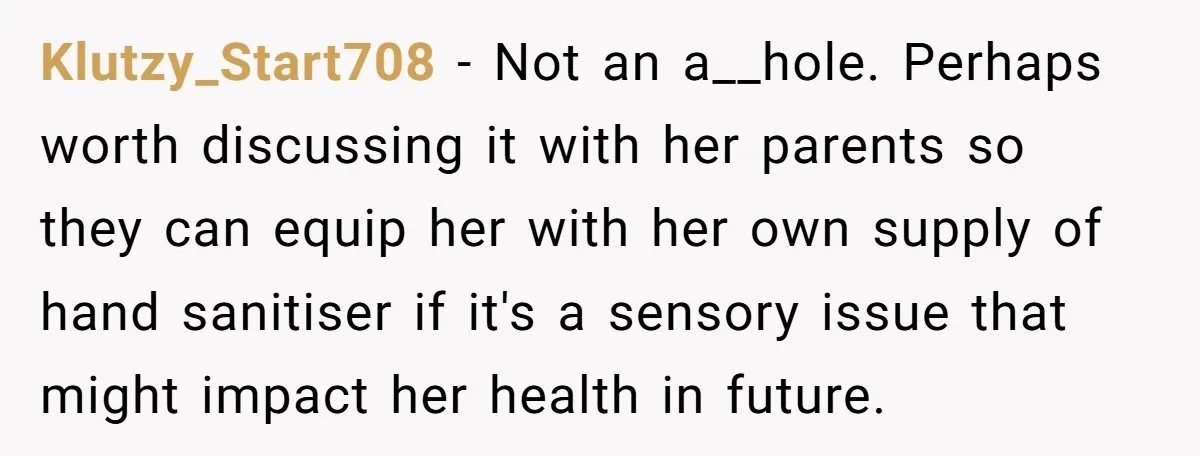 Klutzy_Start708 − Not an a__hole. Perhaps worth discussing it with her parents so they can equip her with her own supply of hand sanitiser if it's a sensory issue that...