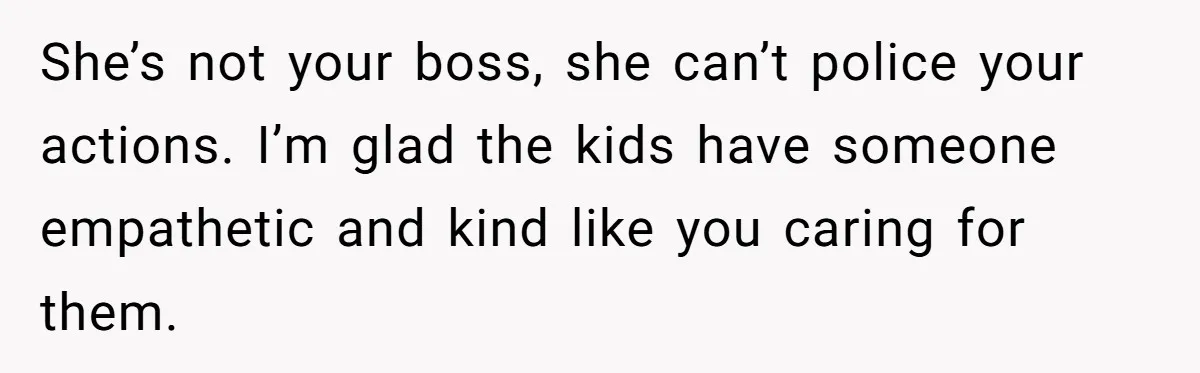 She’s not your boss, she can’t police your actions. I’m glad the kids have someone empathetic and kind like you caring for them.