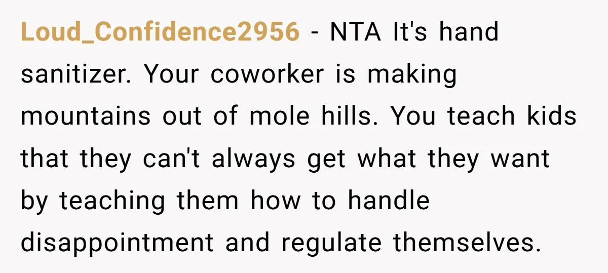 Loud_Confidence2956 − NTA It's hand sanitizer. Your coworker is making mountains out of mole hills. You teach kids that they can't always get what they want by teaching them how...