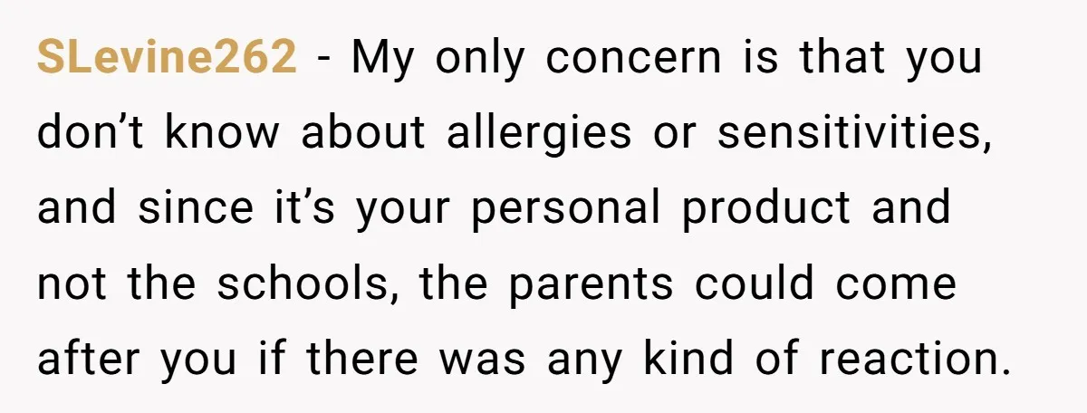 SLevine262 − My only concern is that you don’t know about allergies or sensitivities, and since it’s your personal product and not the schools, the parents could come after you...