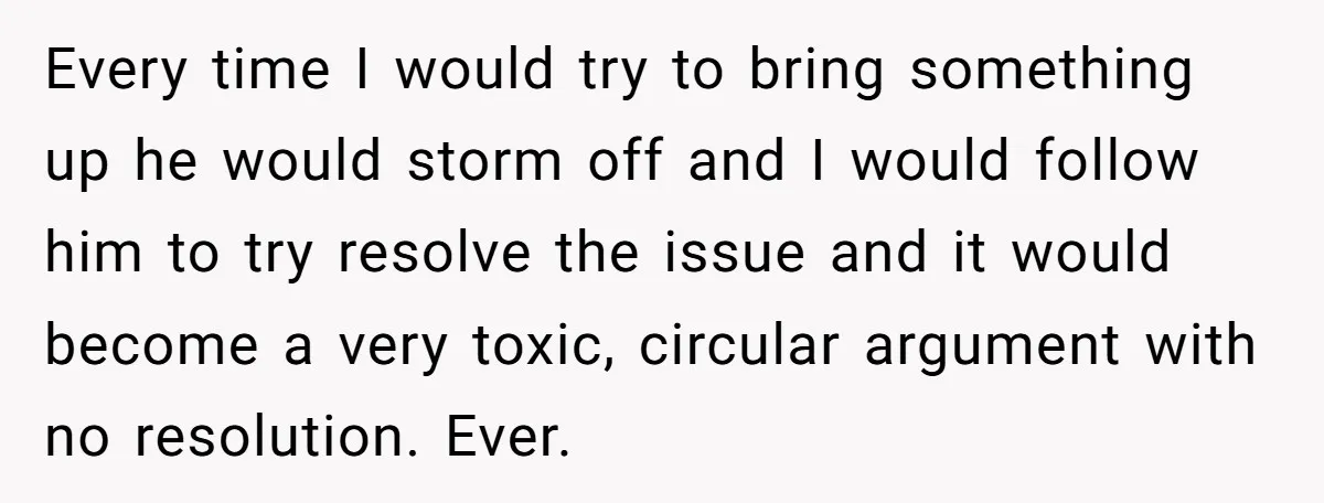 Every time I would try to bring something up he would storm off and I would follow him to try resolve the issue and it would become a very toxic,...