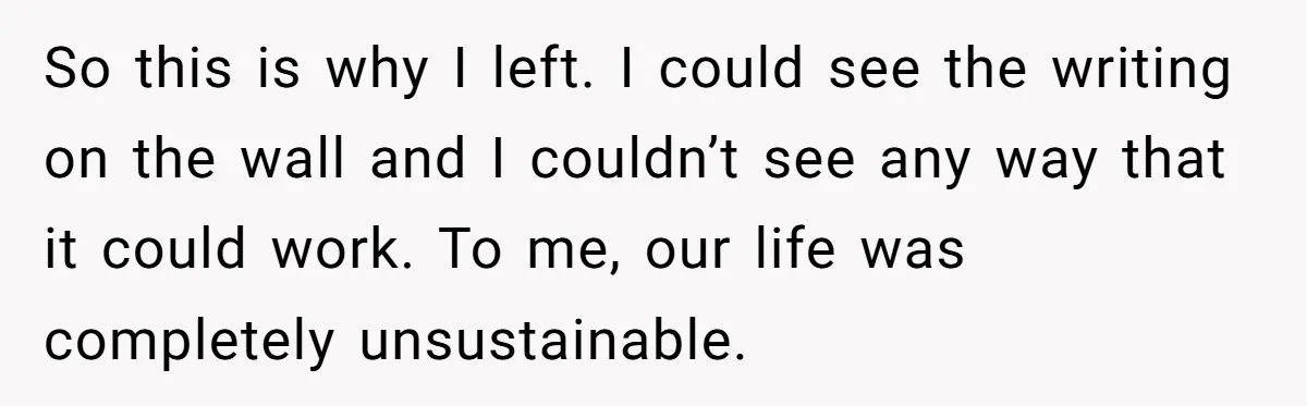 So this is why I left. I could see the writing on the wall and I couldn’t see any way that it could work. To me, our life was completely...