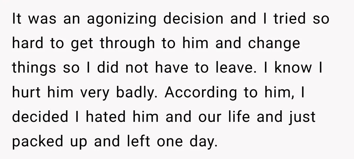 It was an agonizing decision and I tried so hard to get through to him and change things so I did not have to leave. I know I hurt him...