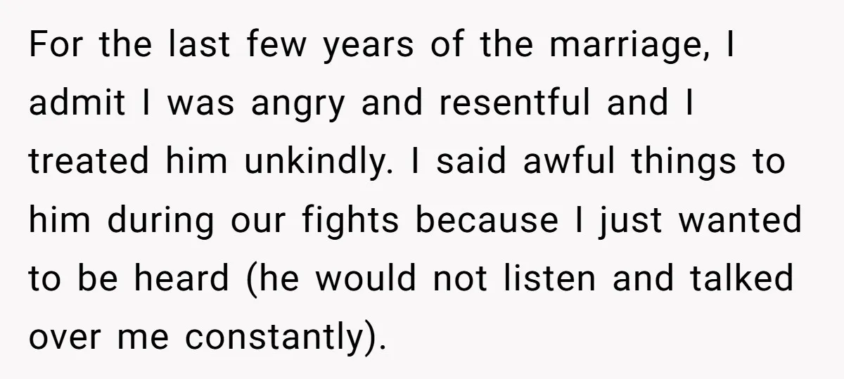 For the last few years of the marriage, I admit I was angry and resentful and I treated him unkindly. I said awful things to him during our fights because...