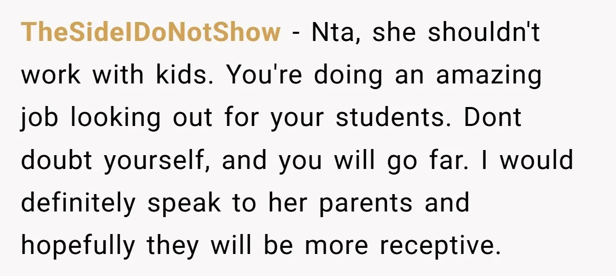 TheSideIDoNotShow − Nta, she shouldn't work with kids. You're doing an amazing job looking out for your students. Dont doubt yourself, and you will go far. I would definitely speak...