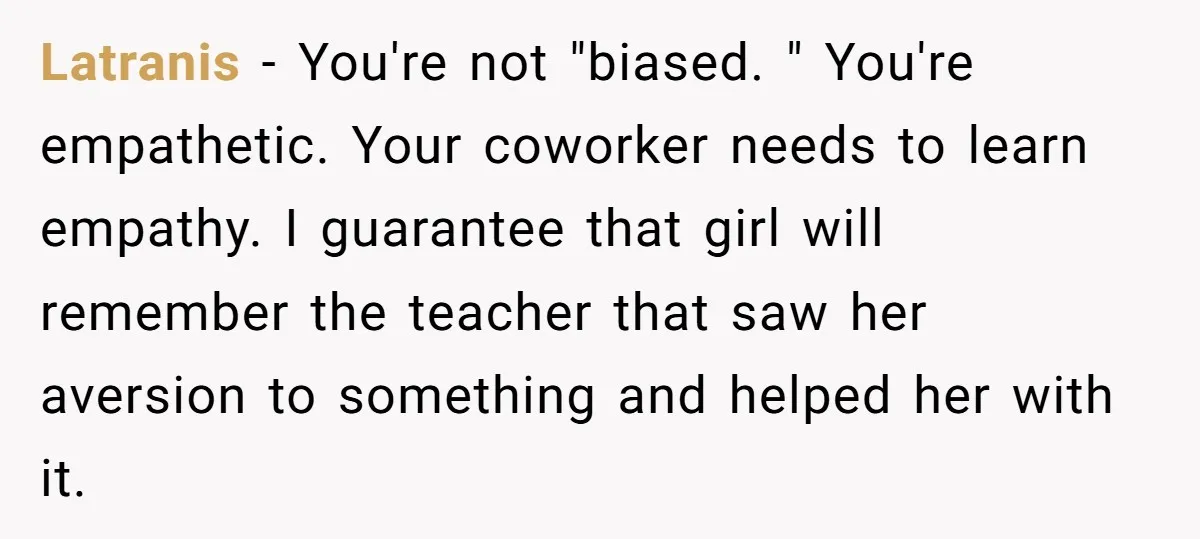 Latranis − You're not "biased. " You're empathetic. Your coworker needs to learn empathy. I guarantee that girl will remember the teacher that saw her aversion to something and helped...